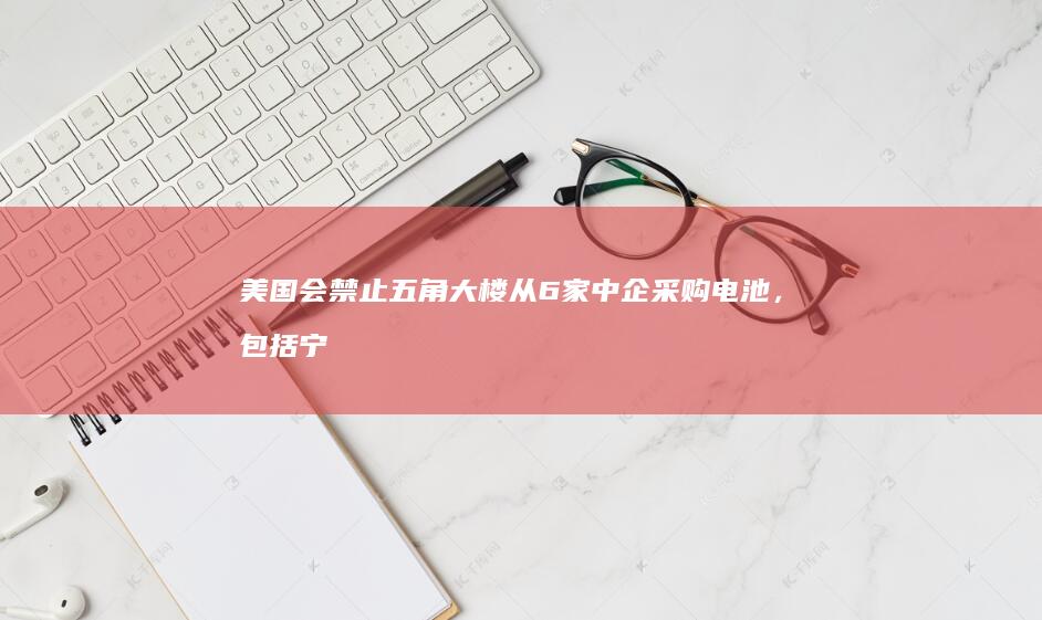 美国会禁止五角大楼从 6 家中企采购电池，包括宁德时代、比亚迪，会带来哪些影响？